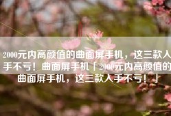 2000元内高颜值的曲面屏手机，这三款入手不亏！曲面屏手机「2000元内高颜值的曲面屏手机，这三款入手不亏！」