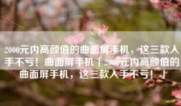 2000元内高颜值的曲面屏手机，这三款入手不亏！曲面屏手机「2000元内高颜值的曲面屏手机，这三款入手不亏！」