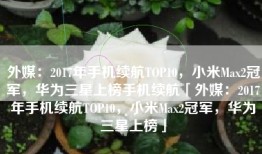 外媒：2017年手机续航TOP10，小米Max2冠军，华为三星上榜手机续航「外媒：2017年手机续航TOP10，小米Max2冠军，华为三星上榜」