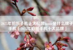 2025年拍照手机十大品牌honor是什么牌子手机「2025年拍照手机十大品牌」