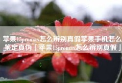 苹果15promax怎么辨别真假苹果手机怎么鉴定真伪「苹果15promax怎么辨别真假」