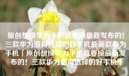 原创想换华为手机就要换最新发布的！三款华为值得选择的好手机最新款华为手机「原创想换华为手机就要换最新发布的！三款华为值得选择的好手机」