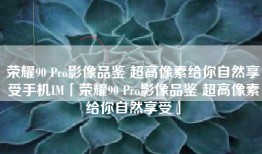 荣耀90 Pro影像品鉴 超高像素给你自然享受手机IM「荣耀90 Pro影像品鉴 超高像素给你自然享受」