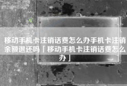 移动手机卡注销话费怎么办手机卡注销余额退还吗「移动手机卡注销话费怎么办」