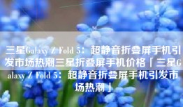 三星Galaxy Z Fold 5：超静音折叠屏手机引发市场热潮三星折叠屏手机价格「三星Galaxy Z Fold 5：超静音折叠屏手机引发市场热潮」