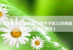 苏宁手机以旧换新（苏宁手机以旧换新可以去实体店换吗）