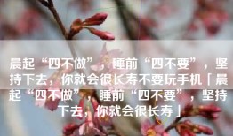 晨起“四不做”，睡前“四不要”，坚持下去，你就会很长寿不要玩手机「晨起“四不做”，睡前“四不要”，坚持下去，你就会很长寿」