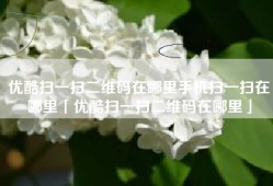 优酷扫一扫二维码在哪里手机扫一扫在哪里「优酷扫一扫二维码在哪里」