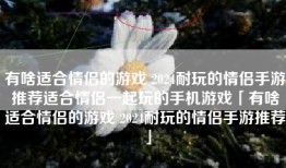 有啥适合情侣的游戏 2024耐玩的情侣手游推荐适合情侣一起玩的手机游戏「有啥适合情侣的游戏 2024耐玩的情侣手游推荐」