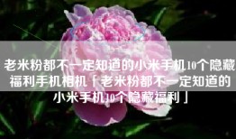 老米粉都不一定知道的小米手机10个隐藏福利手机相机「老米粉都不一定知道的小米手机10个隐藏福利」