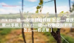 ZUK Z2一键root权限获取教程 怎么root看这里zuk手机「ZUK Z2一键root权限获取教程 怎么root看这里」