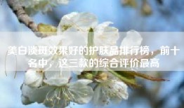 美白淡斑效果好的护肤品排行榜，前十名中，这三款的综合评价最高