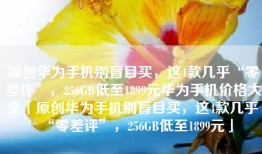 原创华为手机别盲目买，这4款几乎“零差评”，256GB低至1899元华为手机价格大全「原创华为手机别盲目买，这4款几乎“零差评”，256GB低至1899元」