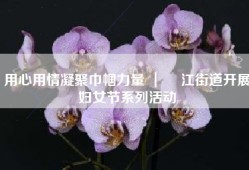 用心用情凝聚巾帼力量 ｜ 鮀江街道开展妇女节系列活动