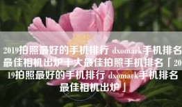 2019拍照最好的手机排行 dxomark手机排名最佳相机出炉十大最佳拍照手机排名「2019拍照最好的手机排行 dxomark手机排名最佳相机出炉」