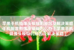 苹果手机摄像头模糊的原因及解决策略手机前置摄像头模糊怎么办「苹果手机摄像头模糊的原因及解决策略」