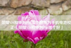 荣耀V20和华为P40哪个好华为手机电池校正「荣耀V20和华为P40哪个好」