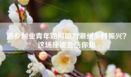 返乡创业青年如何助力潮州乡村振兴？这场座谈会话你知