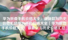 华为折叠手机价格大全：最新款与历史价格汇总华为手机价格大全「华为折叠手机价格大全：最新款与历史价格汇总」