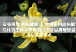 专家指导 共护健康 ｜ 太原市妇幼保健院计划生育手术科为巨大子宫肌瘤患者成功实施手术