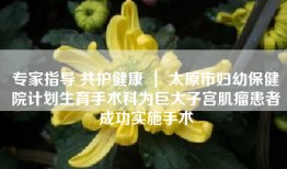 专家指导 共护健康 ｜ 太原市妇幼保健院计划生育手术科为巨大子宫肌瘤患者成功实施手术
