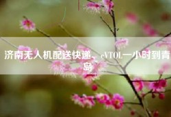 济南无人机配送快递、eVTOL一小时到青岛