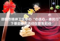 邵阳市精神卫生中心“心连心·惠民行”下基层服务活动在邵东启动