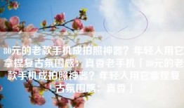 80元的老款手机成拍照神器？年轻人用它拿捏复古氛围感：真香老手机「80元的老款手机成拍照神器？年轻人用它拿捏复古氛围感：真香」