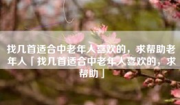 找几首适合中老年人喜欢的，求帮助老年人「找几首适合中老年人喜欢的，求帮助」