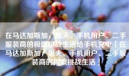 在马达加斯加，屠夫、手机用户、二手服装商的极限挑战生活给手机充电「在马达加斯加，屠夫、手机用户、二手服装商的极限挑战生活」