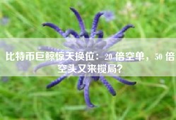 比特币巨鲸惊天换位：20 倍空单，50 倍空头又来搅局？
