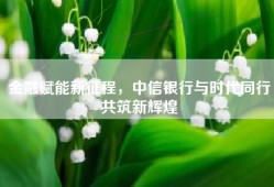 金融赋能新征程，中信银行与时代同行共筑新辉煌