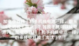 加电小百科｜和手机换电池一样，蔚来换电将被「淘汰」？智能手机可以换电池吗「加电小百科｜和手机换电池一样，蔚来换电将被「淘汰」？」