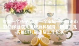 康复一个孩子 幸福一个家庭——邵阳市妇幼保健院儿童康复科坚持“四进”扎实推进儿童康复工作纪实