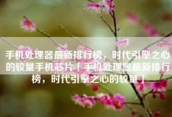 手机处理器最新排行榜，时代引擎之心的较量手机芯片「手机处理器最新排行榜，时代引擎之心的较量」