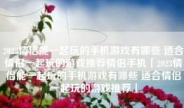 2023情侣能一起玩的手机游戏有哪些 适合情侣一起玩的游戏推荐情侣手机「2023情侣能一起玩的手机游戏有哪些 适合情侣一起玩的游戏推荐」