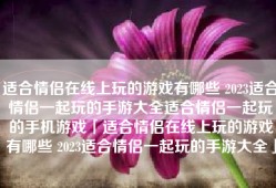 适合情侣在线上玩的游戏有哪些 2023适合情侣一起玩的手游大全适合情侣一起玩的手机游戏「适合情侣在线上玩的游戏有哪些 2023适合情侣一起玩的手游大全」