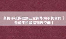 备份手机数据到云空间华为手机官网「备份手机数据到云空间」