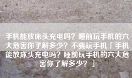手机能放床头充电吗？睡前玩手机的六大危害你了解多少？不要玩手机「手机能放床头充电吗？睡前玩手机的六大危害你了解多少？」