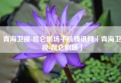 青海卫视-昆仑剧场手机腾讯网「青海卫视-昆仑剧场」