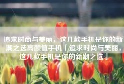 追求时尚与美丽，这几款手机是你的新潮之选高颜值手机「追求时尚与美丽，这几款手机是你的新潮之选」