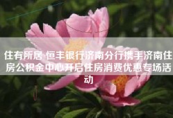 住有所居 恒丰银行济南分行携手济南住房公积金中心开启住房消费优惠专场活动