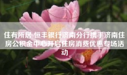 住有所居 恒丰银行济南分行携手济南住房公积金中心开启住房消费优惠专场活动