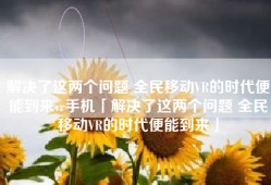 解决了这两个问题 全民移动VR的时代便能到来vr手机「解决了这两个问题 全民移动VR的时代便能到来」