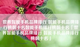 世界智能手机品牌排行 智能手机品牌排行榜前十名智能手机排行榜前十名「世界智能手机品牌排行 智能手机品牌排行榜前十名」
