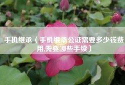 手机继承（手机继承公证需要多少钱费用,需要哪些手续）
