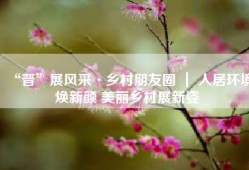 “晋”展风采·乡村朋友圈 ｜ 人居环境焕新颜 美丽乡村展新姿