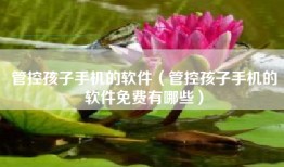 管控孩子手机的软件（管控孩子手机的软件免费有哪些）