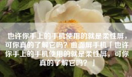 也许你手上的手机使用的就是柔性屏，可你真的了解它吗？曲面屏手机「也许你手上的手机使用的就是柔性屏，可你真的了解它吗？」