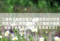 三星电子最新智能手机革命性设计引发市场关注三星智能手机「三星电子最新智能手机革命性设计引发市场关注」